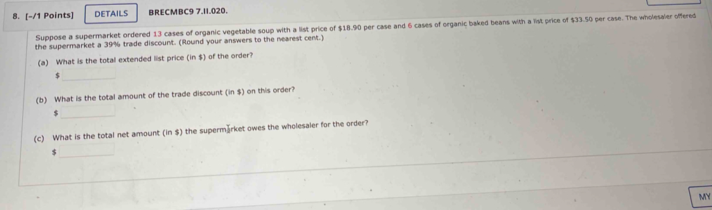 DETAILS BRECMBC9 7.II.020. 
Suppose a supermarket ordered 13 cases of organic vegetable soup with a list price of $18.90 per case and 6 cases of organic baked beans with a list price of $33.50 per case. The wholesaler offered 
the supermarket a 39% trade discount. (Round your answers to the nearest cent.) 
(a) What is the total extended list price (in $) of the order? 
_ 
(b) What is the total amount of the trade discount (in $) on this order? 
_ $
(c) What is the total net amount (in $) the supermærket owes the wholesaler for the order? 
_ $
MY