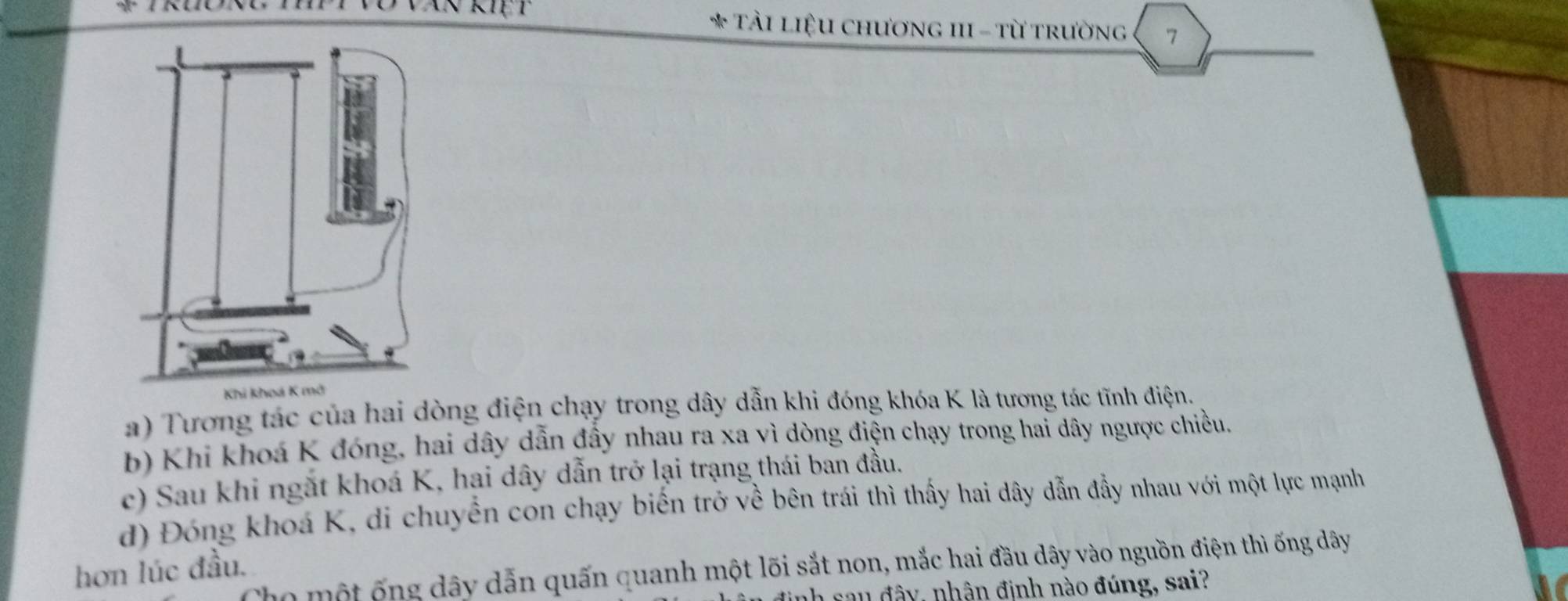 Tải liệu chương III - từ trường 7
a) Tương tác của hai dòng điện chạy trong dây dẫn khi đóng khóa K là tương tác tĩnh điện.
b) Khi khoá K đóng, hai dây dẫn đầy nhau ra xa vì dòng điện chạy trong hai dây ngược chiều,
c) Sau khi ngắt khoá K, hại dây dẫn trở lại trạng thái ban đầu.
d) Đóng khoá K, di chuyển con chạy biến trở về bên trái thì thấy hai dây dẫn đầy nhau với một lực mạnh
Cho một ống dây dẫn quấn quanh một lõi sắt non, mắc hai đầu dây vào nguồn điện thì ống dây
hơn lúc đầu.
h sau đây, nhân định nào đúng, sai?