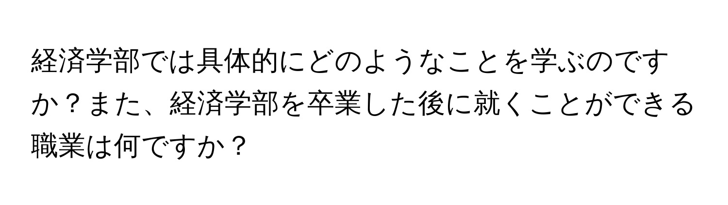 経済学部では具体的にどのようなことを学ぶのですか？また、経済学部を卒業した後に就くことができる職業は何ですか？