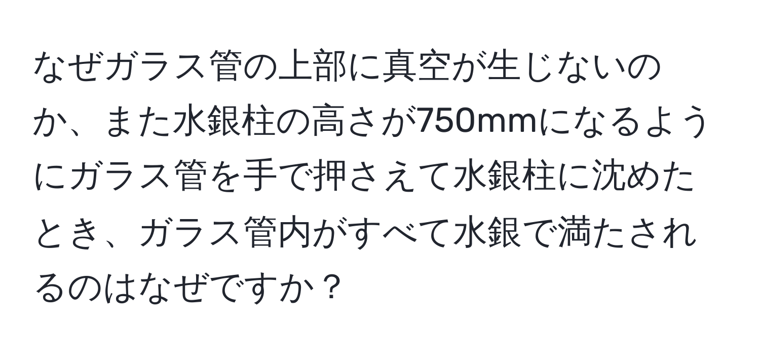 なぜガラス管の上部に真空が生じないのか、また水銀柱の高さが750mmになるようにガラス管を手で押さえて水銀柱に沈めたとき、ガラス管内がすべて水銀で満たされるのはなぜですか？