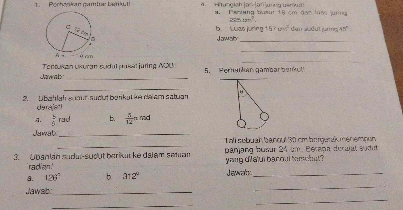 Perhatikan gambar berikut! 4. Hitunglah jari-jari juring berikut! 
a. Panjang busur 18 cm dan luas juring
225cm^2. 
b. Luas juring 157cm^2 dan sudut juring 45°. 
Jawab:_ 
_ 
_ 
Tentukan ukuran sudut pusat juring AOB! 5. Perhatikan gambar berikut! 
Jawab:_ 
_ 
θ 
2. Ubahlah sudut-sudut berikut ke dalam satuan 
derajat! 
a.  5/6  rad b.  5/12 π rad 
Jawab:_ 
_ 
Tali sebuah bandul 30 cm bergerak menempuh 
panjang busur 24 cm. Berapa derajat sudut 
3. Ubahlah sudut-sudut berikut ke dalam satuan 
radian! yang dilalui bandul tersebut? 
a. 126° b. 312°
Jawab:_ 
Jawab:_ 
_ 
_ 
_