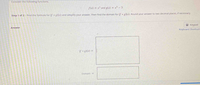 Consider the following functions.
f(x)=x^3 and g(x)=x^3-3
Step 1 of 2 : Find the formula for (fcirc g)(x) and simplify your answer. Then find the domain for (fcirc g)(x). Round your answer to two decimal places, if necessary. 
Keypad 
Answer 
Keyboard Shortcut
(f· g)(x)=
Domain = ...