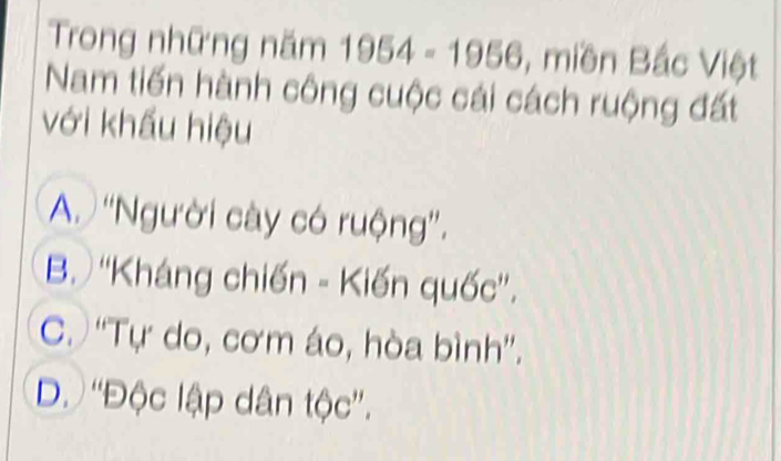 Trong những năm 1954-1956 , miền Bắc Việt
Nam tiến hành công cuộc cái cách ruộng đất
với khẩu hiệu
A. “Người cày có ruộng”.
B. ''Kháng chiến - Kiến quốc''.
C. “Tự do, cơm áo, hòa bình”.
D. ''Độc lập dân tộc''.