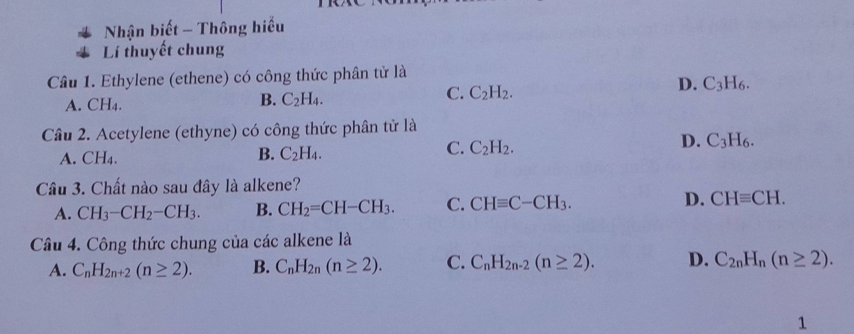 Nhận biết - Thông hiểu
Lí thuyết chung
Câu 1. Ethylene (ethene) có công thức phân tử là
C. C_2H_2.
D. C_3H_6.
A. CH₄.
B. C_2H_4. 
Câu 2. Acetylene (ethyne) có công thức phân tử là
D. C_3H_6.
A. CH_4.
B. C_2H_4.
C. C_2H_2. 
Câu 3. Chất nào sau đây là alkene?
C. CHequiv C-CH_3. D.
A. CH_3-CH_2-CH_3. B. CH_2=CH-CH_3. CHequiv CH. 
Câu 4. Công thức chung của các alkene là
C.
D.
A. C_nH_2n+2(n≥ 2). B. C_nH_2n(n≥ 2). C_nH_2n-2(n≥ 2). C_2nH_n(n≥ 2). 
1