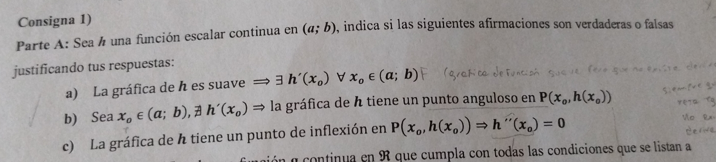 Consigna 1) 
Parte A: Sea ½ una función escalar continua en (a;b) , indica si las siguientes afirmaciones son verdaderas o falsas 
justificando tus respuestas: 
a) La gráfica de h es suave → ∃ h'(x_0) V x_0∈ (a;b)
b) Sea x_o∈ (a;b), != h'(x_o)Rightarrow la gráfica de h tiene un punto anguloso en P(x_o,h(x_o))
c) La gráfica de h tiene un punto de inflexión en P(x_o,h(x_o))Rightarrow h''(x_o)=0
a continua en R que cumpla con todas las condiciones que se listan a