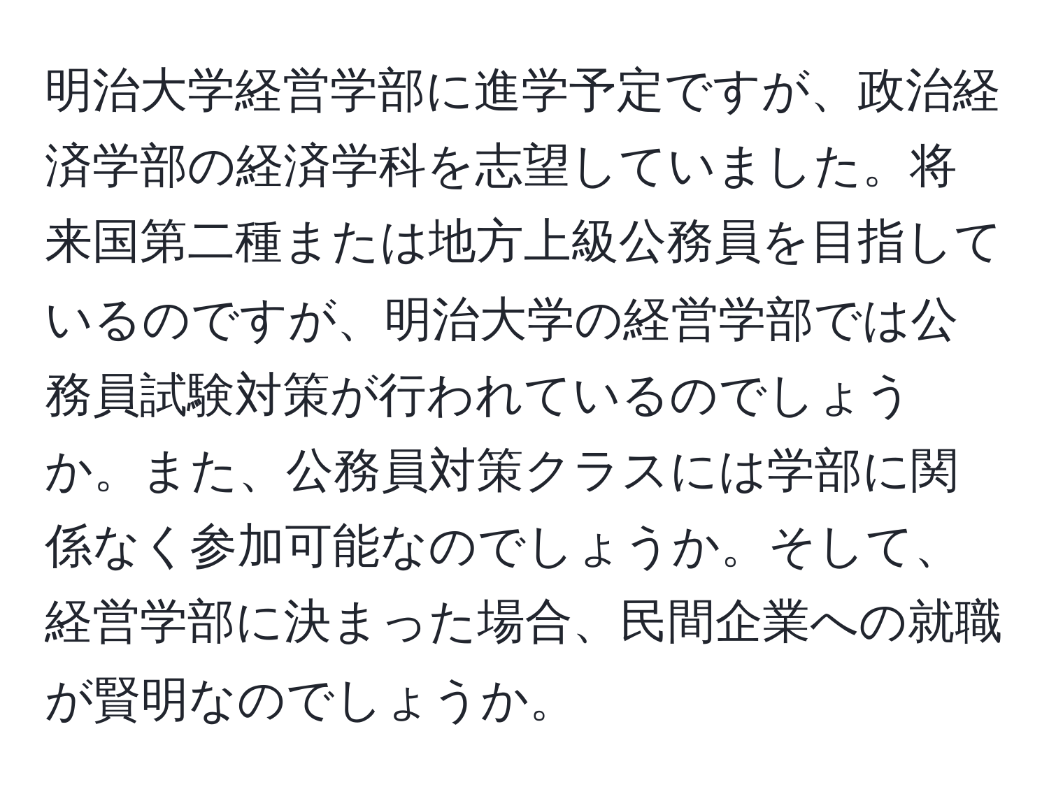 明治大学経営学部に進学予定ですが、政治経済学部の経済学科を志望していました。将来国第二種または地方上級公務員を目指しているのですが、明治大学の経営学部では公務員試験対策が行われているのでしょうか。また、公務員対策クラスには学部に関係なく参加可能なのでしょうか。そして、経営学部に決まった場合、民間企業への就職が賢明なのでしょうか。