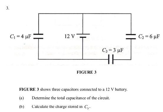 FIGURE 3
FIGURE 3 shows three capacitors connected to a 12 V battery.
(a) Determine the total capacitance of the circuit.
(b) Calculate the charge stored in C_3.