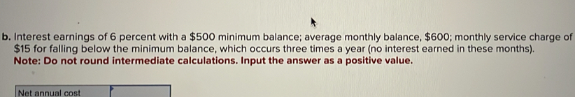 Interest earnings of 6 percent with a $500 minimum balance; average monthly balance, $600; monthly service charge of
$15 for falling below the minimum balance, which occurs three times a year (no interest earned in these months). 
Note: Do not round intermediate calculations. Input the answer as a positive value. 
Net annual cost