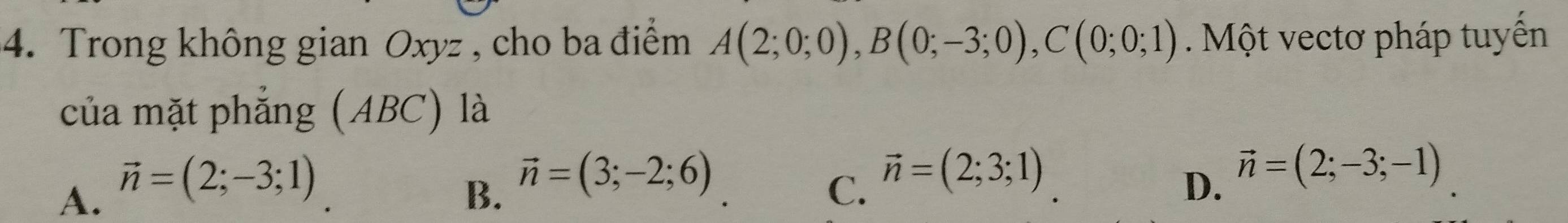 Trong không gian Oxyz , cho ba điểm A(2;0;0), B(0;-3;0), C(0;0;1) Một vectơ pháp tuyển
của mặt phẳng (ABC) là
B. vector n=(3;-2;6) D. vector n=(2;-3;-1)
A. vector n=(2;-3;1) C. vector n=(2;3;1)