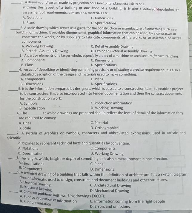 A drawing or diagram made by projection on a horizontal plane, especially one
showing the layout of a building or one floor of a building. It is also a detailed description or
assessment of requirements, dimensions, materials etc.
A. Notations C. Dimensions
B. Plans D. Specifications
_2. A scale drawing which serves as a guide for the construction or manufacture of something such as a
building or machine. It provides dimensioned, graphical information that can be used; by a contractor to
construct the works, or by suppliers to fabricate components of the works or to assemble or install
components.
A. Working Drawing C. Detail Assembly Drawing
B. Pictorial Assembly Drawing D. Exploded Pictorial Assembly Drawing
_3. A part or elements of a larger whole, especially a part of a machine or architectural/structural plans.
A. Components C. Dimensions
B. Plans D. Specifications
_4. An act of describing or identifying something precisely or of stating a precise requirement. It is also a
detailed description of the design and materials used to make something.
A. Components C. Plans
B. Dimensions D. Specifications
_5. It is the information prepared by designers, which is passed to a construction team to enable a project
to be constructed. It is also incorporated into tender documentation and then the contract documents
for the construction work.
A. Symbols C. Production information
B. Specification D. Working Drawing
_6. The_ at which drawings are prepared should reflect the level of detail of the information they
are required to convey.
A. Lines C. Pictorial
B. Scale D. Orthographical
_7. A system of graphics or symbols, characters and abbreviated expressions, used in artistic and
scientific
disciplines to represent technical facts and quantities by convention.
A. Notations C. Components
B. Specification D. Working Drawing
_8. The length, width, height or depth of something. It is also a measurement in one direction.
A. Specifications C. Plans
B. Components D. Dimensions
_9. A technical drawing of a building that falls within the definition of architecture. It is a sketch, diagram,
plan, or schematic used to design, construct, and document buildings and other structures.
C. Architectural Drawing
A. Electrical Drawing B. Structural Drawing
D. Mechanical Drawing
_10. Common problems with working drawings EXCEPT;
A. Poor co-ordination of information C. Information coming from the right people
B. Poor presentation
D. Errors and omissions