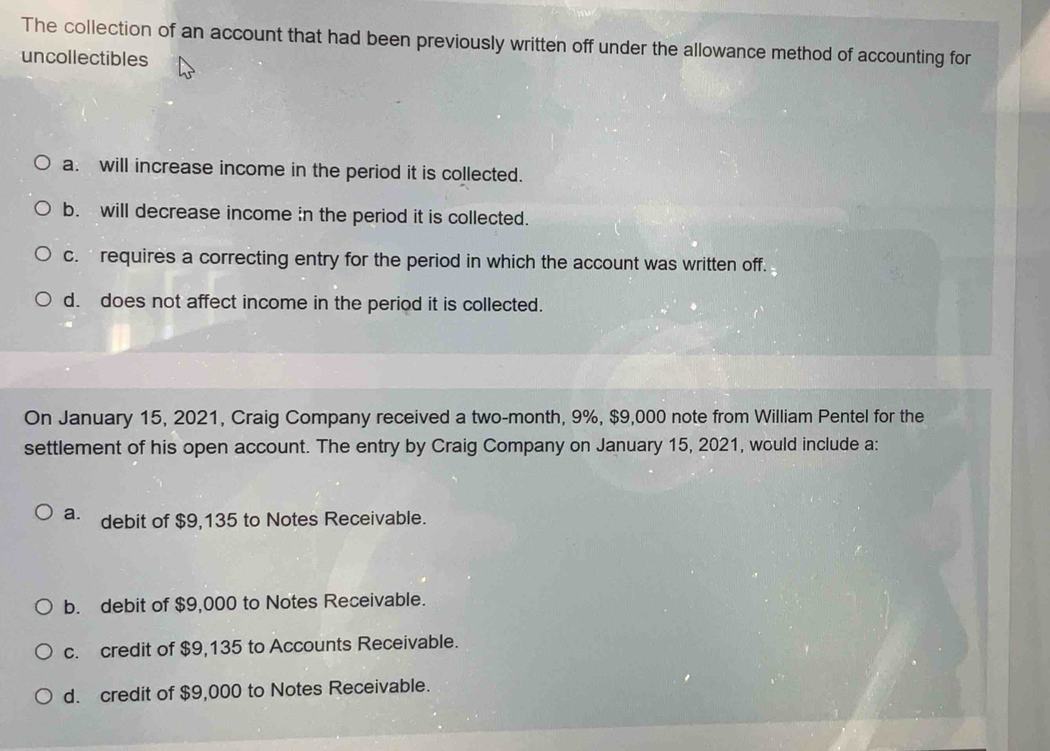 The collection of an account that had been previously written off under the allowance method of accounting for
uncollectibles
a. will increase income in the period it is collected.
b. will decrease income in the period it is collected.
c. requires a correcting entry for the period in which the account was written off.
d. does not affect income in the period it is collected.
On January 15, 2021, Craig Company received a two-month, 9%, $9,000 note from William Pentel for the
settlement of his open account. The entry by Craig Company on January 15, 2021, would include a:
a. debit of $9,135 to Notes Receivable.
b. debit of $9,000 to Notes Receivable.
c. credit of $9,135 to Accounts Receivable.
d. credit of $9,000 to Notes Receivable.