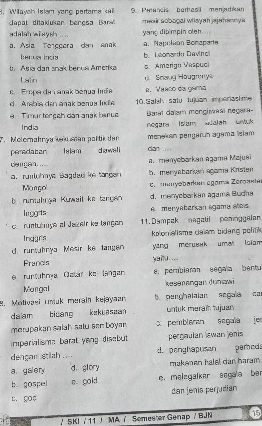 Wilayah Islam yang pertama kali 9. Perancis berhasil menjadikan
dapat ditaklukan bangsa Barat mesir sebagai wilayah jajahannya
adalah wilayah .... yang dipimpin oleh....
a. Asia Tenggara dan anak a. Napoleon Bonaparte
benua India b. Leonardo Davinci
b. Asia dan anak benua Amerika c. Amerigo Vespuci
Latin d. Snaug Hougronye
c. Eropa dan anak benua India e. Vasco da gama
d. Arabia dan anak benua India 10. Salah satu tujuan imperiaslime
e. Timur tengah dan anak benua Barat dalam menginvasi negara-
India negara Islam adalah untuk
7. Melemahnya kekuatan politik dan menekan pengaruh agama Islam
peradaban Islam   , n diawali dan ....
dengan.... a. menyebarkan agama Majusi
a. runtuhnya Bagdad ke tangan b. menyebarkan agama Kristen
Mongol c. menyebarkan agama Zeroaster
b. runtuhnya Kuwait ke tangan d. menyebarkan agama Budha
Inggris e. menyebarkan agama ateis
c. runtuhnya al Jazair ke tangan 11. Dampak negatif peninggalan
Inggris kolonialisme dalam bidang politik
d. runtuhnya Mesir ke tangan yang merusak umat Islam
Prancis yaitu....
e. runtuhnya Qatar ke tangan a. pembiaran segala bentu
Mongol kesenangan duniawi
8. Motivasi untuk meraih kejayaan b. penghalalan segala car
dalam . bidang kekuasaan untuk meraih tujuan
merupakan salah satu semboyan c. pembiaran segala jer
imperialisme barat yang disebut pergaulan lawan jenis
dengan istilah .... d. penghapusan perbeda
a. galery d. glory makanan halal dan haram
b. gospel e. gold e. melegalkan segala ber
c. god dan jenis perjudian
/ SKI / 11 / MA / Semester Genap / BJN 15