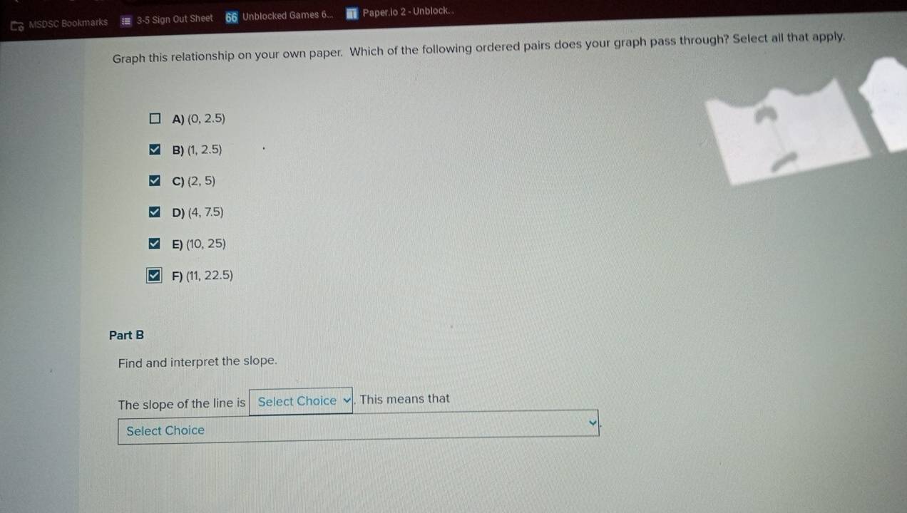 MSDSC Bookmarks 3-5 Sign Out Sheet Unblocked Games 6... Paper.io 2 - Unblock...
Graph this relationship on your own paper. Which of the following ordered pairs does your graph pass through? Select all that apply.
A) (0,2.5)
B) (1,2.5)
C) (2,5)
D) (4,7.5)
E) (10,25)
F) (11,22.5)
Part B
Find and interpret the slope.
The slope of the line is Select Choice This means that
Select Choice