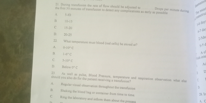 mematon
21. During transfusion the rate of flow should be adjusted to Drops per minute during
the first 30 minutes of transfusion to detect any complications as early as possible The mos
A 5-10
menstru
B. 10-15
3. 6 day :
C 15-20
4. 7 da
D. 20-25
2-5da
22. What temperature must blood (red cells) be stored at?
5-7 d
A. 0-10°C
B. 1-6°C
A cl
ịch inte
C. 5-10°C
A
D. Below 0°C
3 
23 As well as pulse, Blood Pressure, temperature and respiration observation what else C
should you also do for the patient receiving a transfusion?
A. Regular visual observation throughout the transfusion
D
B. Shaking the blood bag or container from time to time.
28. Ir
C. Ring the laboratory and inform them about the process
A. C