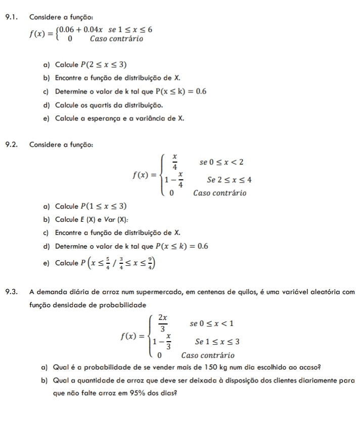 Considere a função:
f(x)=beginarrayl 0.06+0.04x 0Casoendarray. se1: 1≤ x≤ 6
contrário
a) Calcule P(2≤ x≤ 3)
b) Encontre a função de distribuição de X.
c) Determine o valor de k tal que P(x≤ k)=0.6
d) Calcule os quartis da distribuição.
e) Calcule a esperança e a variância de X.
9.2. Considere a função:
f(x)=beginarrayl  x/4 se0≤ x<2 1- x/4 se2≤ x≤ 4 0(asocontririoendarray.
a) Calcule P(1≤ x≤ 3)
b) Calcule E(X) e Var (X):
c) Encontre a função de distribuição de X.
d) Determine o valor de k tal que P(x≤ k)=0.6
e) Calcule P(x≤  5/4 / 3/4 ≤ x≤  9/4 )
9.3. A demanda diária de arroz num supermercado, em centenas de quilos, é uma variável aleatória com
dunção densidade de probabilidade
f(x)=beginarrayl  2x/3 se0≤ x<1 1- x/3 Se1≤ x≤ 3 0Cato 0uthinendarray.
a) Qualé a probabilidade de se vender mais de 150 kg num dia escolhido ao acaso?
b) Qual a quantidade de arroz que deve ser deixada à disposição dos clientes diariamente para
que não falte arroz em 95% dos dias?