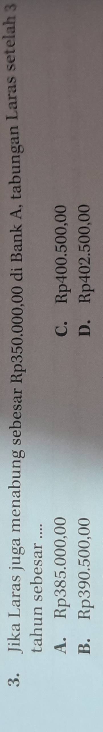 Jika Laras juga menabung sebesar Rp350.000,00 di Bank A, tabungan Laras setelah 3
tahun sebesar ....
A. Rp385.000,00 C. Rp400.500,00
B. Rp390.500,00 D. Rp402.500,00