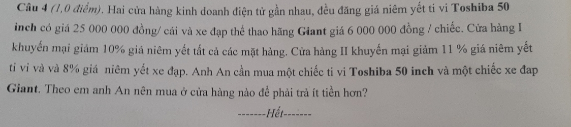 (1,0 điểm). Hai cửa hàng kinh doanh điện tử gần nhau, đều đăng giá niêm yết ti vi Toshiba 50
inch có giá 25 000 000 đồng/ cái và xe đạp thể thao hãng Giant giá 6 000 000 đồng / chiếc. Cửa hàng I 
khuyến mại giảm 10% giá niêm yết tất cả các mặt hàng. Cửa hàng II khuyến mại giảm 11 % giá niêm yết 
ti vi và và 8% giá niêm yết xe đạp. Anh An cần mua một chiếc ti vi Toshiba 50 inch và một chiếc xe đap 
Giant. Theo em anh An nên mua ở cửa hàng nào để phải trả ít tiền hơn? 
_Hết_