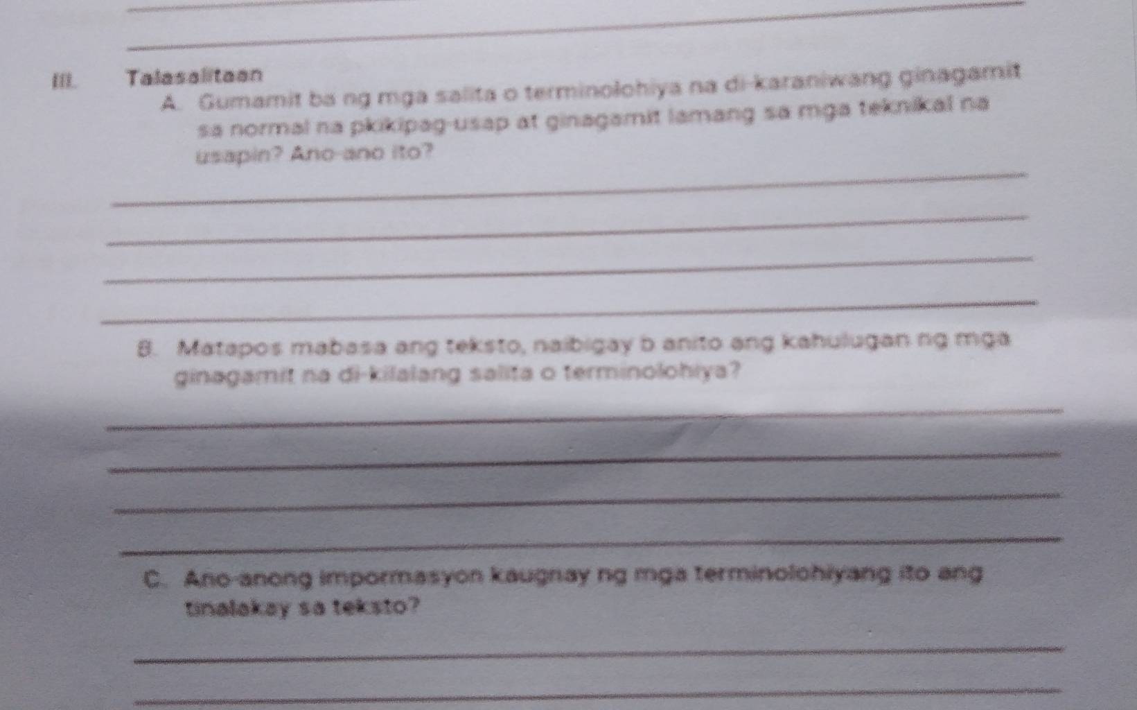 Talasalitaan 
A. Gumamit ba ng mga salita o terminolohiya na di-karaniwang ginagamit 
sa normal na pkikipag-usap at ginagamit lamang sa mga teknikal na 
_ 
usapin? Ano-ano ito? 
_ 
_ 
_ 
8. Matapos mabasa ang teksto, naibigay b anito ang kahulugan ng mga 
ginagamit na di-kilalang salita o terminolohiya? 
_ 
_ 
_ 
_ 
C. Ano-anong impormasyon kaugnay ng mga terminolohiyang ito ang 
tinalakay sa teksto? 
_ 
_