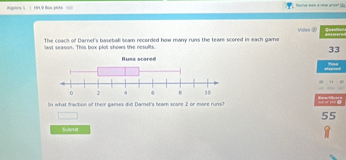 Algebra 1 HH.9 Box plots YE9 You've won a new prize! Go 
Video ⑥ Question 
answered 
The coach of Darnel's baseball team recorded how many runs the team scored in each game 
last season. This box plot shows the results.
33
Time 
elapsed 
00 11 03 
SmartScore 
In what fraction of their games did Darnel's team score 2 or more runs? 
out of 100 0
55
Submit