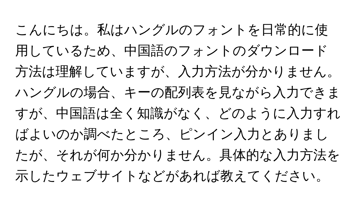 こんにちは。私はハングルのフォントを日常的に使用しているため、中国語のフォントのダウンロード方法は理解していますが、入力方法が分かりません。ハングルの場合、キーの配列表を見ながら入力できますが、中国語は全く知識がなく、どのように入力すればよいのか調べたところ、ピンイン入力とありましたが、それが何か分かりません。具体的な入力方法を示したウェブサイトなどがあれば教えてください。