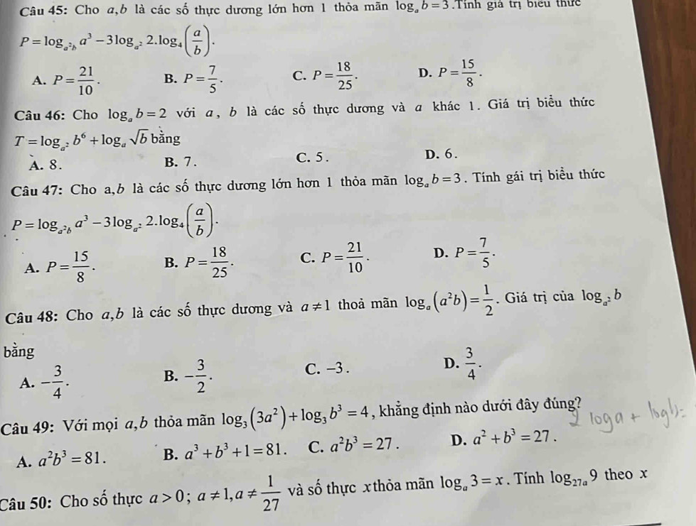 Cho a,b là các số thực dương lớn hơn 1 thỏa mãn log _ab=3 Tinh gia trị biểu thức
P=log _a^2ba^3-3log _a^22.log _4( a/b ).
A. P= 21/10 . B. P= 7/5 . C. P= 18/25 . D. P= 15/8 .
Câu 46: Cho log _ab=2 với a, b là các số thực dương và a khác 1. Giá trị biểu thức
T=log _a^2b^6+log _asqrt(b) bdot ang
A. 8. B. 7 . C. 5 . D. 6.
Câu 47: Cho a, b là cdot acshat o thực dương lớn hơn 1 thỏa mãn log _ab=3. Tính gái trị biểu thức
P=log _a^2ba^3-3log _a^22.log _4( a/b ).
A. P= 15/8 . B. P= 18/25 . C. P= 21/10 . D. P= 7/5 .
Câu 48: Cho a,b là các cwidehat wedge  thực dương và a!= 1 thoả mãn log _a(a^2b)= 1/2 . Giá trị của log _a^2b
bằng
B.
A. - 3/4 . - 3/2 .
C. -3 .
D.  3/4 .
Câu 49: Với mọi a,b thỏa mãn log _3(3a^2)+log _3b^3=4 , khẳng định nào dưới đây đúng?
A. a^2b^3=81. B. a^3+b^3+1=81. C. a^2b^3=27. D. a^2+b^3=27.
Câu 50: Cho số thực a>0;a!= 1,a!=  1/27  và số thực x thỏa mãn log _a3=x. Tính log _27a9 theo x