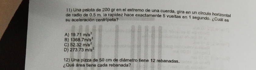 Una pelota de 200 gr en el extremo de una cuerda, gira en un círculo horizontal
de radio de 0.5 m. la rapidez hace exactamente 5 vueltas en 1 segundo. ¿Cuál es
su aceleración centrípeta?
A) 19.71m/s^2
B) 1368.7m/s^2
C) 52.32m/s^2
D) 273.73m/s^2
12) Una pizza de 50 cm de diámetro tiene 12 rebanadas.
¿Qué área tiene cada rebanada?