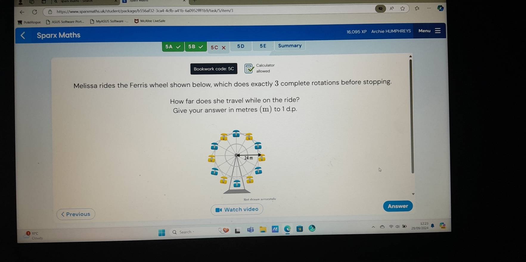 PokéRogue ASUS Software Port... MyASUS Software - McAfee LiveSafe 
Sparx Maths 16,095 XP Archie HUMPHREYS Menu 
5A 5B 5D 5E Summary 
Calculator 
Bookwork code: 5C allowed 
Melissa rides the Ferris wheel shown below, which does exactly 3 complete rotations before stopping. 
How far does she travel while on the ride? 
Give your answer in metres (m) to 1 d.p.
24m
Not drawn arrurately 
Answer 
< Previous ■ Watch video 
IT 
Search 
Gloudy