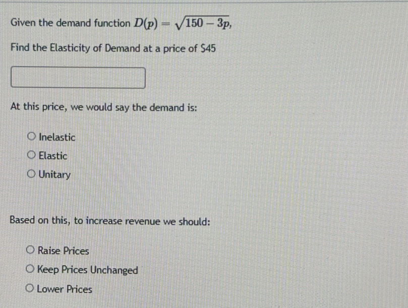 Given the demand function D(p)=sqrt(150-3p), 
Find the Elasticity of Demand at a price of $45
At this price, we would say the demand is:
Inelastic
Elastic
Unitary
Based on this, to increase revenue we should:
Raise Prices
Keep Prices Unchanged
Lower Prices