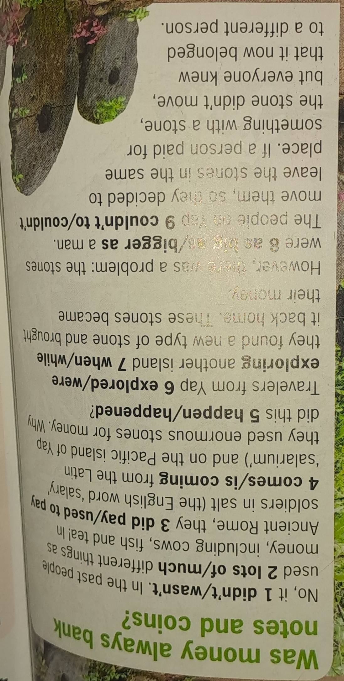 Was money always bank 
notes and coins? 
No, it 1 didn't/wasn't. In the past people 
used 2 lots of/much different things as 
money, including cows, fish and tea! In 
Ancient Rome, they 3 did pay/used to pay 
soldiers in salt (the English word ‘salary’
4 comes/is coming from the Latin 
‘salarium’) and on the Pacific island of Yap 
they used enormous stones for money. Why 
did this 5 happen/happened? 
Travelers from Yap 6 explored/were 
exploring another island 7 when/while 
they found a new type of stone and brought . 
it back home. These stones became 
their money. 
However, there was a problem: the stones 
were 8 as big as/bigger as a man. 
The people on Yap 9 couldn't to/couldn't 
move them, so they decided to 
leave the stones in the same 
place. If a person paid for 
something with a stone, 
the stone didn't move, 
but everyone knew 
that it now belonged 
to a different person.