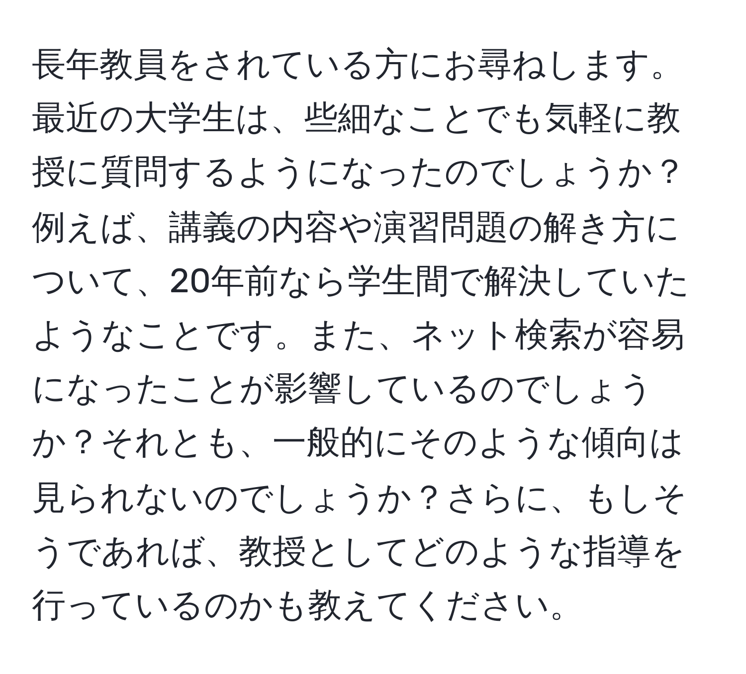 長年教員をされている方にお尋ねします。最近の大学生は、些細なことでも気軽に教授に質問するようになったのでしょうか？例えば、講義の内容や演習問題の解き方について、20年前なら学生間で解決していたようなことです。また、ネット検索が容易になったことが影響しているのでしょうか？それとも、一般的にそのような傾向は見られないのでしょうか？さらに、もしそうであれば、教授としてどのような指導を行っているのかも教えてください。