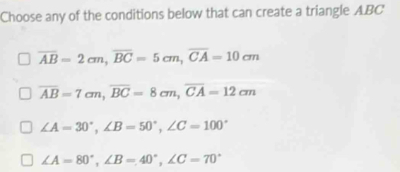 Choose any of the conditions below that can create a triangle ABC
overline AB=2cm, overline BC=5cm, overline CA=10cm
overline AB=7cm, overline BC=8cm, overline CA=12cm
∠ A=30°, ∠ B=50°, ∠ C=100°
∠ A=80°, ∠ B=40°, ∠ C=70°