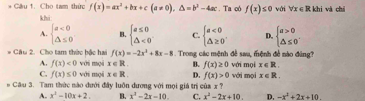 » Cầu 1. Cho tam thức f(x)=ax^2+bx+c(a!= 0),△ =b^2-4ac. Ta có f(x)≤ 0 với forall x∈ R khi và chỉ
khi:
A. beginarrayl a<0 △ ≤ 0endarray.. beginarrayl a≤ 0 △ <0endarray.. beginarrayl a<0 △ ≥ 0endarray.. beginarrayl a>0 △ ≤ 0endarray.. 
B.
C.
D.
* Cầu 2. Cho tam thức bậc hai f(x)=-2x^2+8x-8. Trong các mệnh đề sau, mệnh đề nào đúng?
A. f(x)<0</tex> với mọi x∈ R. B. f(x)≥ 0 với mọi x∈ R.
C. f(x)≤ 0 với mọi x∈ R. D. f(x)>0 với mọi x∈ R. 
* Câu 3. Tam thức nào dưới đây luôn dương với mọi giá trị của x ?
A. x^2-10x+2. B. x^2-2x-10. C. x^2-2x+10. D. -x^2+2x+10.