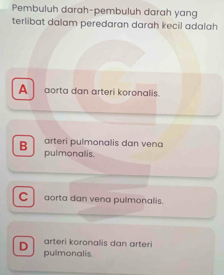 Pembuluh darah-pembuluh darah yang
terlibat dalam peredaran darah kecil adalah
A aorta dan arteri koronalis.
B arteri pulmonalis dan vena
pulmonalis.
C aorta dan vena pulmonalis.
D arteri koronalis dan arteri
pulmonalis.