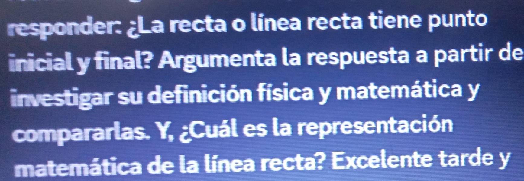 responder: ¿La recta o línea recta tiene punto 
inicial y final? Argumenta la respuesta a partir de 
investigar su definición física y matemática y 
compararlas. Y, ¿Cuál es la representación 
matemática de la línea recta? Excelente tarde y