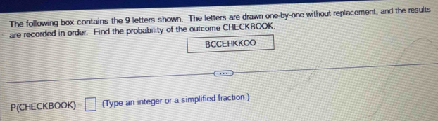 The following box contains the 9 letters shown. The letters are drawn one-by-one without replacement, and the results 
are recorded in order. Find the probability of the outcome CHECKBOOK. 
BCCEHKKOO
P(CHECKBOOK)=□ (Type an integer or a simplified fraction.)