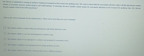 Ms. Booen is committed to creating an ichuave learning cnvronment in her recount text speaking class. She wasti to corare that her asseument indrcators align with the approprate content
strands to accurmely measure student progeess and undervanding. To dntermane the mostr sutable conent strands for assessment sndicators in har recount orat speaking clan, Ms. Bevm
should commider which of the foll ewing factors."
Click on the correct statements for the anustion above. There cas be more than one comect staiemme
The iradem's abiley to express their parsonal oginors and beliefs about the evens
The student's absley to uoe eear and orgarazed orcounted events
The vudents alley to tne apgeoprsate vocabulary and gramnat fr recounting events
The cridents confidence and engagement lovel during speaking actristics
The chadayes ab tite to adiagt fert commun ration style to dife eat sadunaces