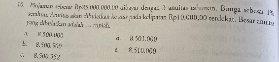 Pinjaman sebesar Rp25.000.000,00 dibayar dengan 3 anuitas tahunan. Bunga sebesar 1%
setahun. Anuitas akan dibulatkan ke atas pada kelipatan Rp10.000,00 terdekat. Besar anuita
yang dibulatkan adalah … rupiah.
a. 8.500.000 d. 8.501.000
b. 8.500.500 e. 8.510.000
c. 8.500.552