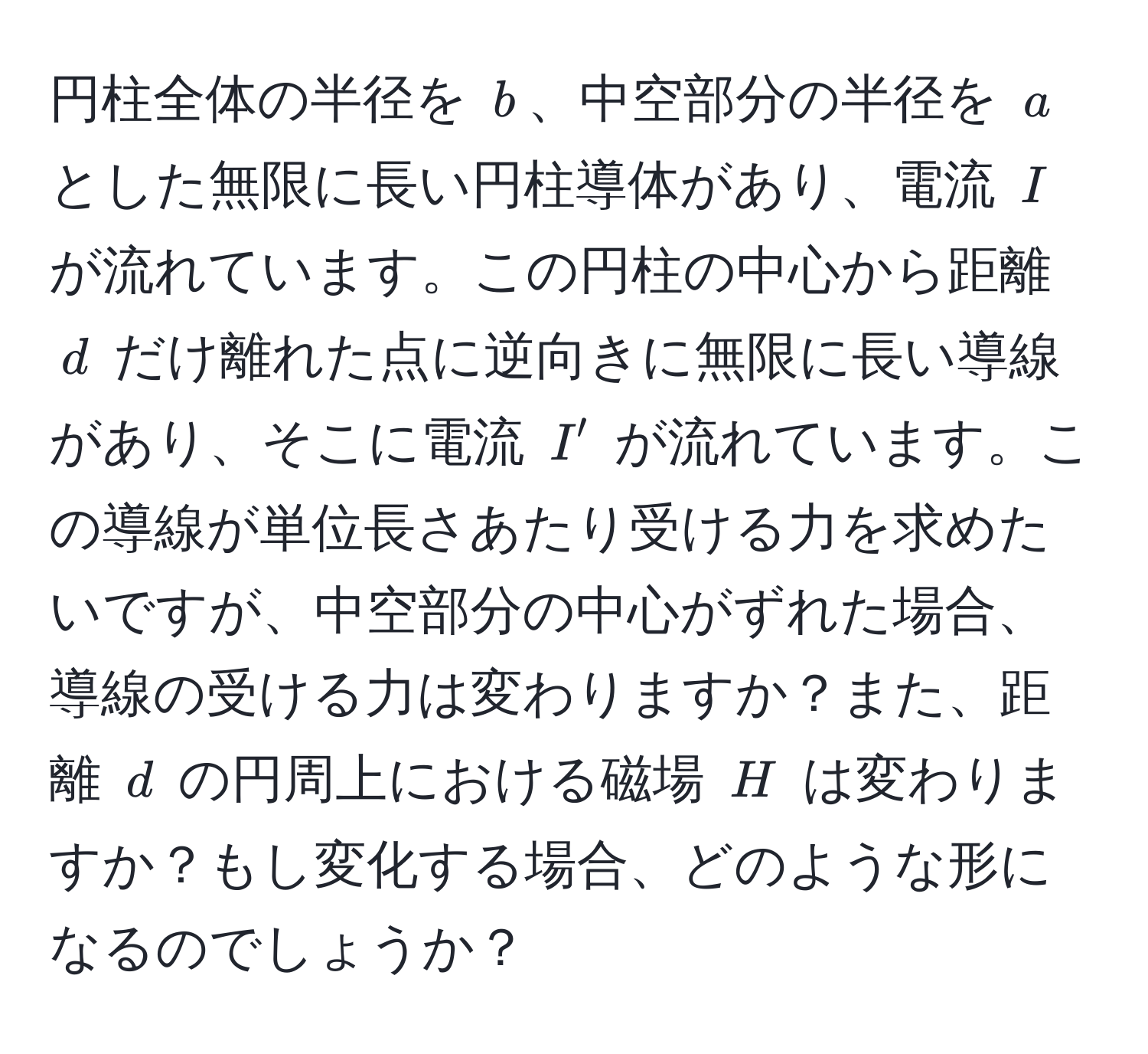 円柱全体の半径を $b$、中空部分の半径を $a$ とした無限に長い円柱導体があり、電流 $I$ が流れています。この円柱の中心から距離 $d$ だけ離れた点に逆向きに無限に長い導線があり、そこに電流 $I'$ が流れています。この導線が単位長さあたり受ける力を求めたいですが、中空部分の中心がずれた場合、導線の受ける力は変わりますか？また、距離 $d$ の円周上における磁場 $H$ は変わりますか？もし変化する場合、どのような形になるのでしょうか？