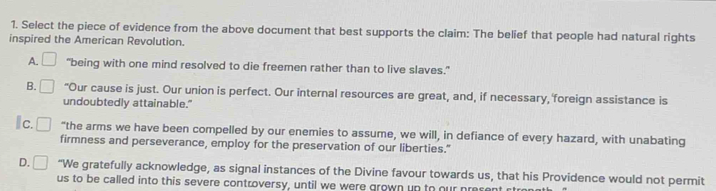 Select the piece of evidence from the above document that best supports the claim: The belief that people had natural rights
inspired the American Revolution.
A. “being with one mind resolved to die freemen rather than to live slaves.”
B. □ “Our cause is just. Our union is perfect. Our internal resources are great, and, if necessary, foreign assistance is
undoubtedly attainable."
Ic. “the arms we have been compelled by our enemies to assume, we will, in defiance of every hazard, with unabating
firmness and perseverance, employ for the preservation of our liberties."
D. ^ “We gratefully acknowledge, as signal instances of the Divine favour towards us, that his Providence would not permit
us to be called into this severe controversy, until we were grown up to our preser