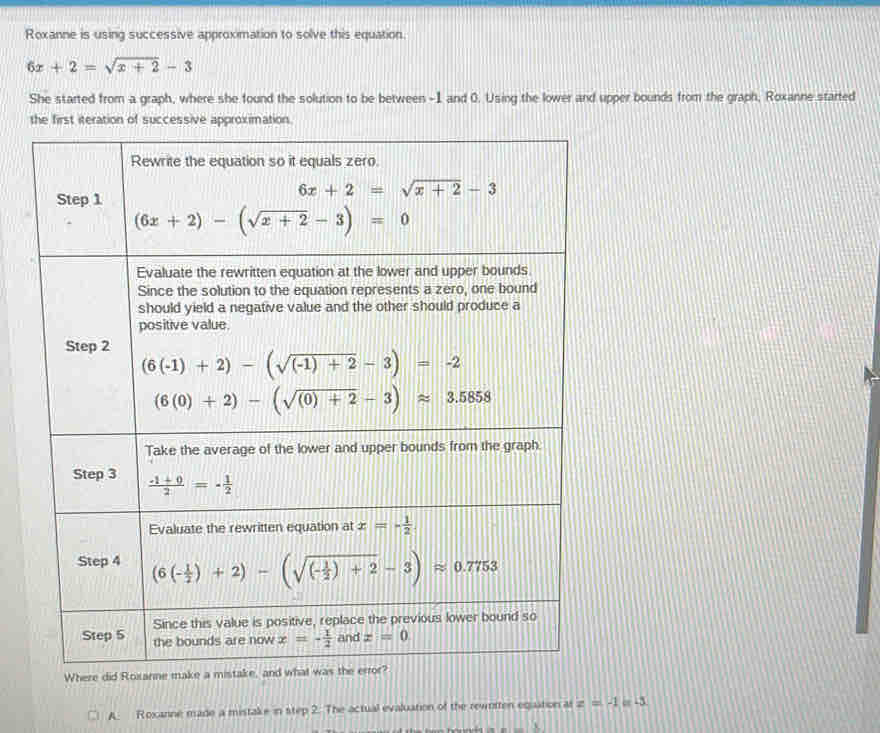 Roxanne is using successive approximation to solve this equation
6x+2=sqrt(x+2)-3
She started from a graph, where she found the solution to be between -1 and 0. Using the lower and upper bounds from the graph, Roxanne started
the first iteration of successive approximation.
A. Roxanne made a mistake in step 2. The actual evaluation of the rewritten egaation as z=-1 = -3
=_ x