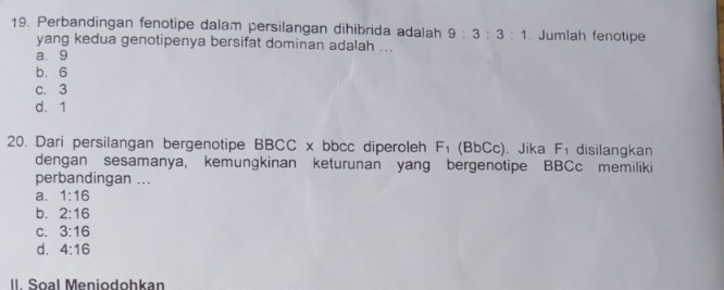 Perbandingan fenotipe dalam persilangan dihibrida adalah 9:3:3:1. Jumlah fenotipe
yang kedua genotipenya bersifat dominan adalah ...
a. 9
b. 6
c. 3
d. 1
20. Dari persilangan bergenotipe BBCC x bbcc diperoleh F_1 (Bb C ). Jika F_1 disilangkan
dengan sesamanya, kemungkinan keturunan yang bergenotipe BBCc memiliki
perbandingan ...
a. 1:16
b. 2:16
C. 3:16
d. 4:16
II. Soal Meniodohkan