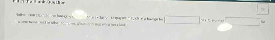 Fill in the Blank Question 
q 
Rather than claiming the foreign-ea ome exclusion, taxpayers may claim a foreign tax or a foreign tax 
for 
Income taxes paid to other countries. (Enter only one word per blank.)