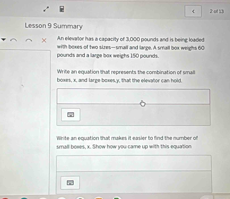 < 2 of 13 
Lesson 9 Summary 
× An elevator has a capacity of 3,000 pounds and is being loaded 
with boxes of two sizes—small and large. A small box weighs 60
pounds and a large box weighs 150 pounds. 
Write an equation that represents the combination of small 
boxes, x, and large boxes, y, that the elevator can hold. 
gug 
Write an equation that makes it easier to find the number of 
small boxes, x. Show how you came up with this equation