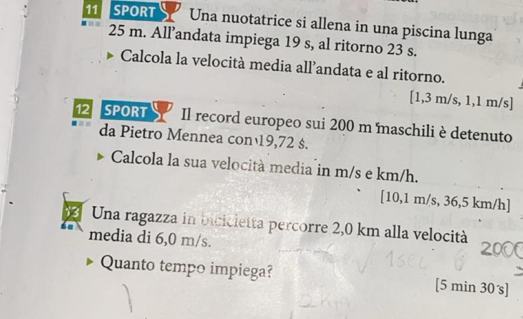 SPORT Una nuotatrice si allena in una piscina lunga
25 m. All’andata impiega 19 s, al ritorno 23 s. 
Calcola la velocità media all’andata e al ritorno.
[1,3 m/s, 1,1 m/s ] 
12 SPORT Il record europeo sui 200 m maschili è detenuto 
da Pietro Mennea con 19,72 s. 
Calcola la sua velocità media in m/s e km/h. 
[ 10,1 m/s, 36,5 km/h ] 
Una ragazza in bicicletta percorre 2,0 km alla velocità 
media di 6,0 m/s. 
Quanto tempo impiega? [ 5 min 30 s ]