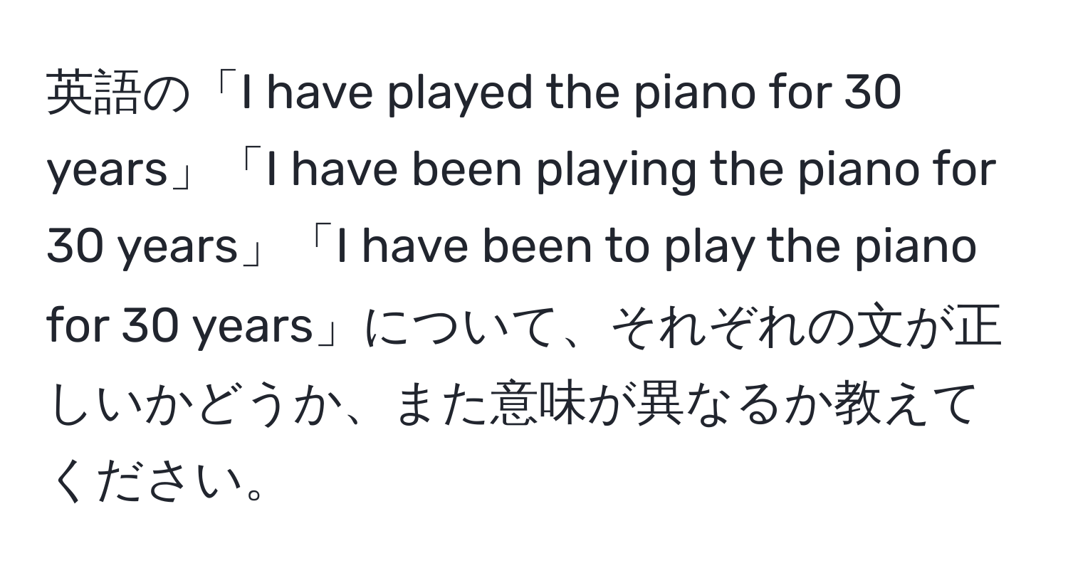 英語の「I have played the piano for 30 years」「I have been playing the piano for 30 years」「I have been to play the piano for 30 years」について、それぞれの文が正しいかどうか、また意味が異なるか教えてください。