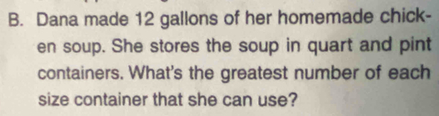 Dana made 12 gallons of her homemade chick- 
en soup. She stores the soup in quart and pint 
containers. What's the greatest number of each 
size container that she can use?