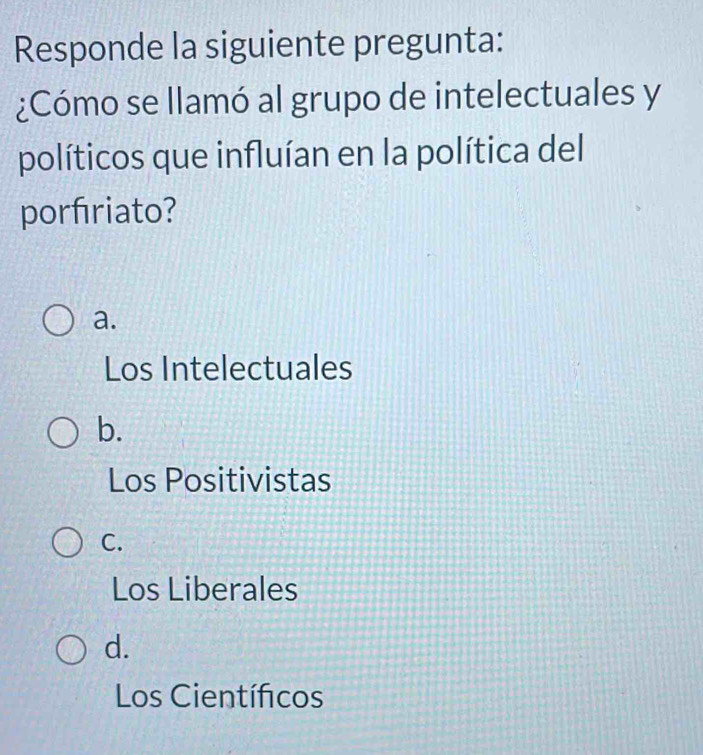 Responde la siguiente pregunta:
¿Cómo se llamó al grupo de intelectuales y
políticos que influían en la política del
porfriato?
a.
Los Intelectuales
b.
Los Positivistas
C.
Los Liberales
d.
Los Científicos