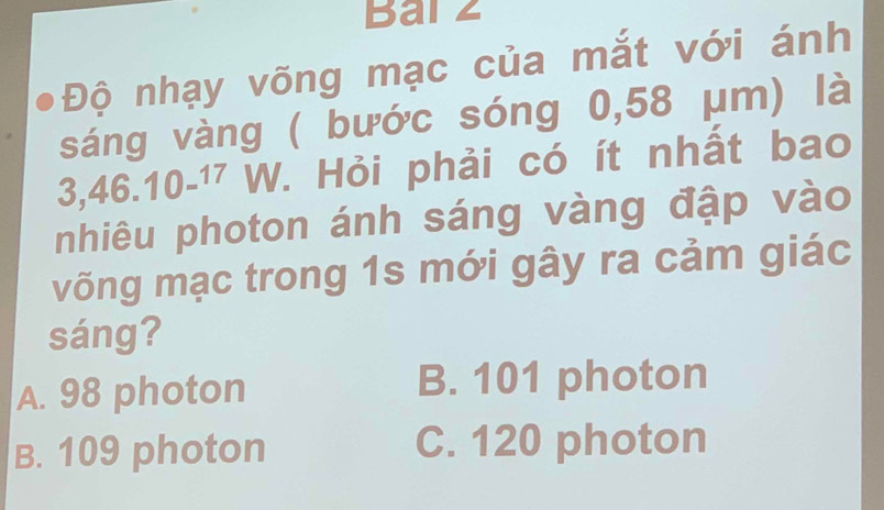 Bar z
Độ nhạy võng mạc của mắt với ánh
sáng vàng ( bước sóng 0,58 μm) là
3,46.10^(-17) W V. Hỏi phải có ít nhất bao
nhiêu photon ánh sáng vàng đập vào
võng mạc trong 1s mới gây ra cảm giác
sáng?
A. 98 photon B. 101 photon
B. 109 photon C. 120 photon