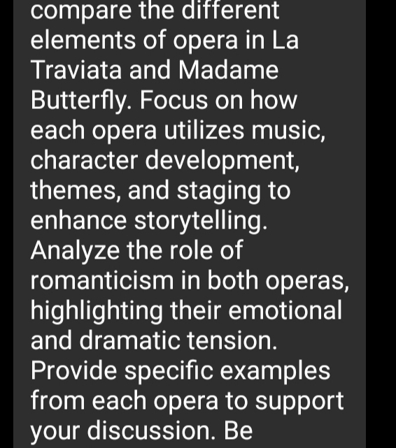 compare the different 
elements of opera in La 
Traviata and Madame 
Butterfly. Focus on how 
each opera utilizes music, 
character development, 
themes, and staging to 
enhance storytelling. 
Analyze the role of 
romanticism in both operas, 
highlighting their emotional 
and dramatic tension. 
Provide specific examples 
from each opera to support 
your discussion. Be