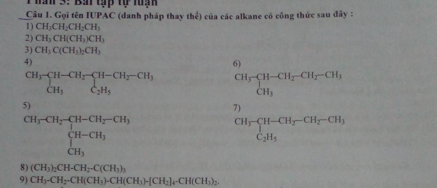 han 3: Bai tạp tự luạn 
Câu 1. Gọi tên IUPAC (danh pháp thay thế) của các alkane có công thức sau đây : 
1) CH_3CH_2CH_2CH_3
2) CH_3CH(CH_3)CH_3
3) CH_3C(CH_3)_2CH_3
4) 
6)
beginarrayr CH_3-CH-CH_2-CH-CH_2-CH_3 CH_3C_2H_5endarray
beginarrayr CH_3-CH-CH_2-CH_2-CH_3CH_3
5) 
7)
beginarrayr CH_3-CH_2-CH-CH_2-CH_3 CH-CH_3 CH_3endarray.
beginarrayr CH_3-CH-CH_2-CH_2-CH_3 C_2H_5endarray
8) (CH_3)_2CH-CH_2-C(CH_3)_3
9) CH_3-CH_2-CH(CH_3)-CH(CH_3)-[CH_2]_4-CH(CH_3)_2.